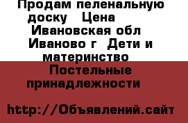 Продам пеленальную доску › Цена ­ 300 - Ивановская обл., Иваново г. Дети и материнство » Постельные принадлежности   